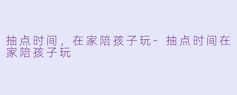 抽点时间,在家陪孩子玩-抽点时间在家陪孩子玩