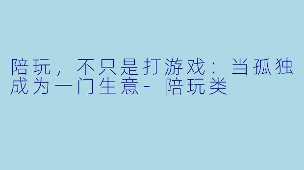 陪玩,不只是打游戏:当孤独成为一门生意-陪玩类