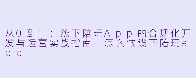 从0到1：线下陪玩App的合规化开发与运营实战指南-怎么做线下陪玩app