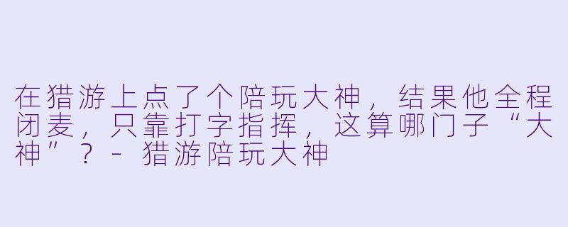 在猎游上点了个陪玩大神，结果他全程闭麦，只靠打字指挥，这算哪门子“大神”？-猎游陪玩大神