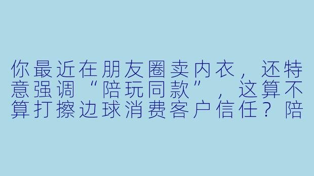 你最近在朋友圈卖内衣，还特意强调“陪玩同款”，这算不算打擦边球消费客户信任？陪玩行业本来就容易被误解，你这么做不怕被贴上“不正经”的标签吗？