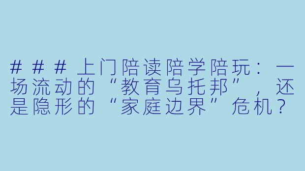 ###上门陪读陪学陪玩:一场流动的“教育乌托邦”,还是隐形的“家庭边界”危机?
###