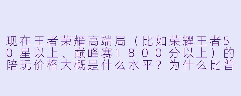 现在王者荣耀高端局（比如荣耀王者50星以上、巅峰赛1800分以上）的陪玩价格大概是什么水平？为什么比普通局贵那么多？-王者高端局陪玩价格