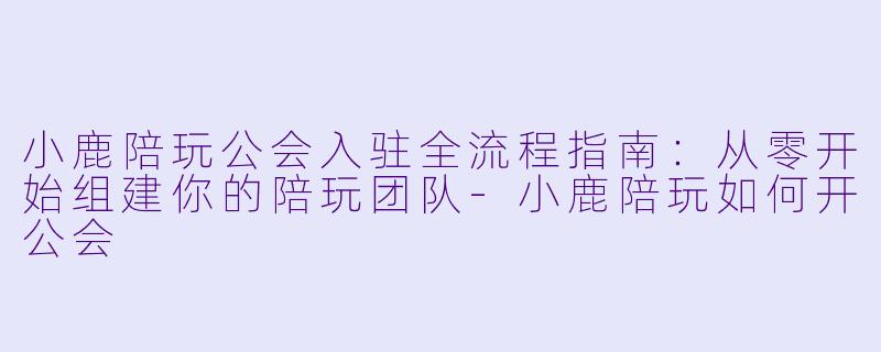 小鹿陪玩公会入驻全流程指南:从零开始组建你的陪玩团队-小鹿陪玩如何开公会