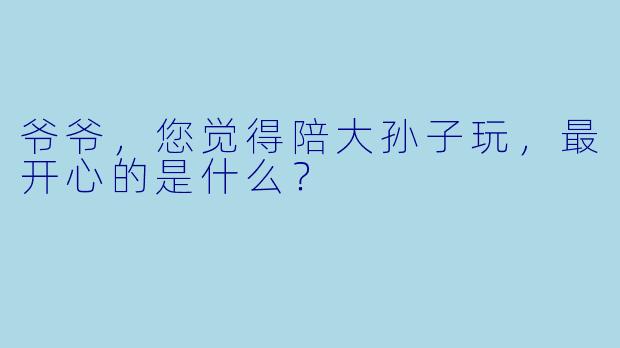 爷爷，您觉得陪大孙子玩，最开心的是什么？