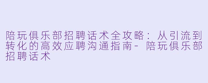 陪玩俱乐部招聘话术全攻略：从引流到转化的高效应聘沟通指南-陪玩俱乐部招聘话术