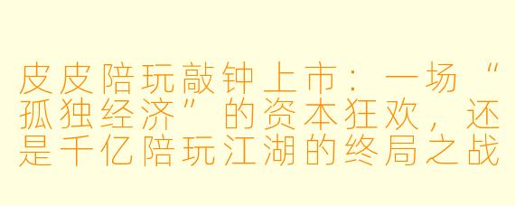皮皮陪玩敲钟上市:一场“孤独经济”的资本狂欢,还是千亿陪玩江湖的终局之战?