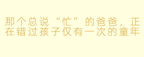 那个总说“忙”的爸爸,正在错过孩子仅有一次的童年