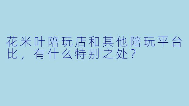 花米叶陪玩店和其他陪玩平台比,有什么特别之处?