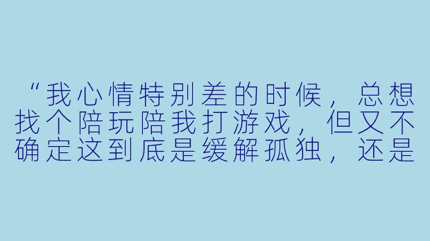 “我心情特别差的时候，总想找个陪玩陪我打游戏，但又不确定这到底是缓解孤独，还是另一种形式的逃避，你怎么看？”