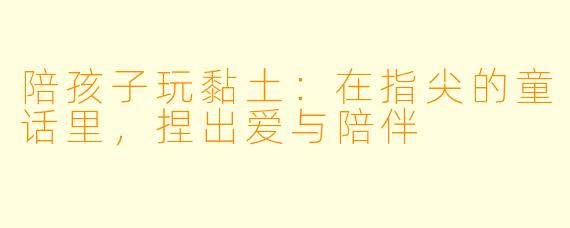 陪孩子玩黏土:在指尖的童话里,捏出爱与陪伴