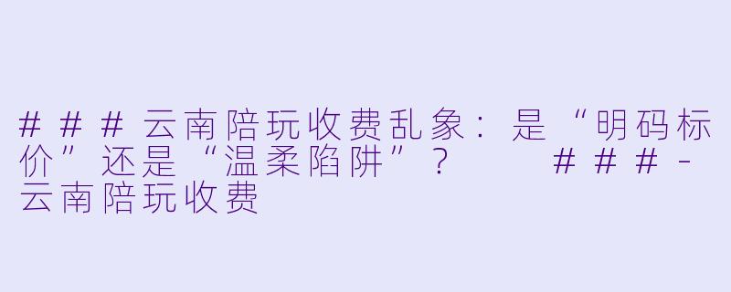 ###云南陪玩收费乱象:是“明码标价”还是“温柔陷阱”?
###-云南陪玩收费