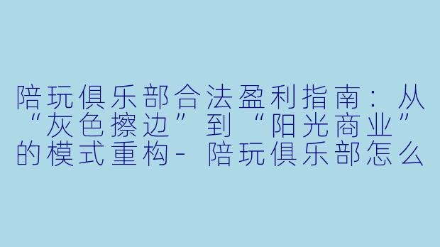 陪玩俱乐部合法盈利指南:从“灰X 擦边”到“阳光商业”的模式重构-陪玩俱乐部怎么合法赚钱