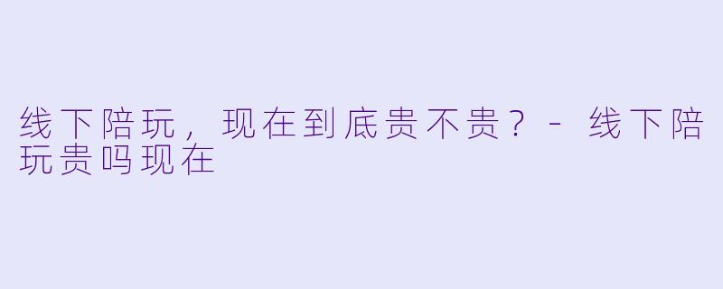 线下陪玩,现在到底贵不贵?-线下陪玩贵吗现在