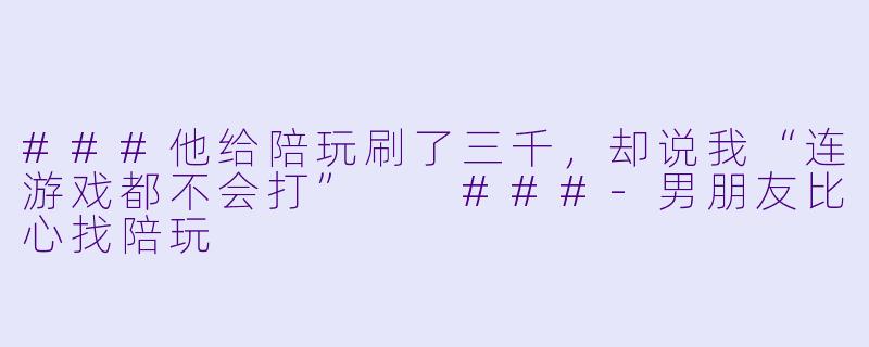 ###他给陪玩刷了三千,却说我“连游戏都不会打”
###-男朋友比心找陪玩