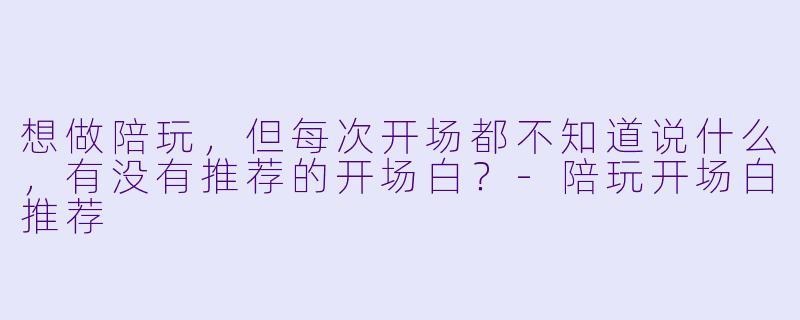 想做陪玩，但每次开场都不知道说什么，有没有推荐的开场白？-陪玩开场白推荐