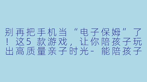 别再把手机当“电子保姆”了!这5款游戏,让你陪孩子玩出高质量亲子时光-能陪孩子玩的手机游戏