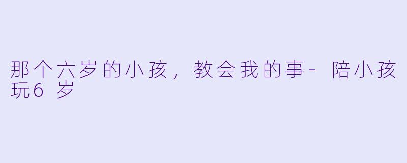 那个六岁的小孩，教会我的事-陪小孩玩6岁