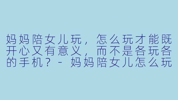 妈妈陪女儿玩，怎么玩才能既开心又有意义，而不是各玩各的手机？-妈妈陪女儿怎么玩才好