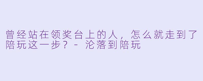 曾经站在领奖台上的人,怎么就走到了陪玩这一步?-沦落到陪玩