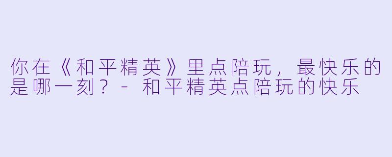 你在《和平精英》里点陪玩，最快乐的是哪一刻？-和平精英点陪玩的快乐