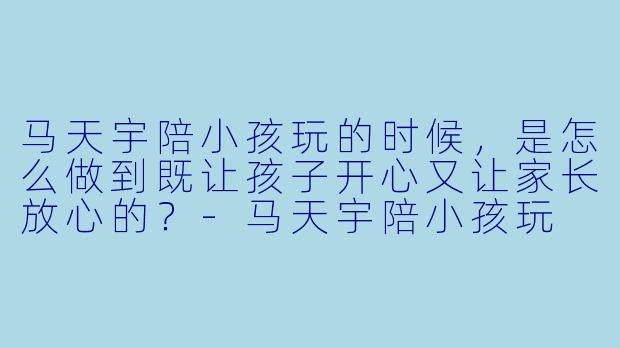 马天宇陪小孩玩的时候,是怎么做到既让孩子开心又让家长放心的?-马天宇陪小孩玩