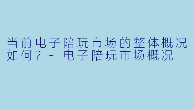 当前电子陪玩市场的整体概况如何?-电子陪玩市场概况