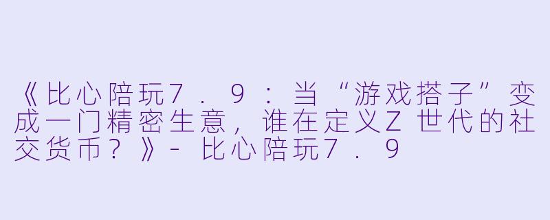 《比心陪玩7.9：当“游戏搭子”变成一门精密生意，谁在定义Z世代的社交货币？》-比心陪玩7.9