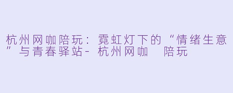 杭州网咖陪玩:霓虹灯下的“情绪生意”与青春驿站-杭州网咖 陪玩