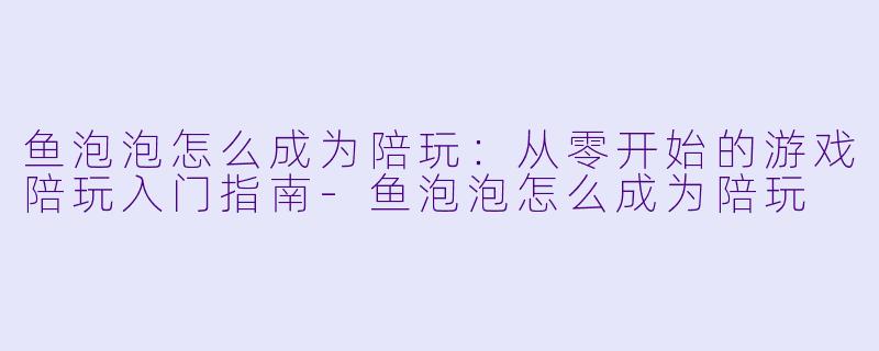 鱼泡泡怎么成为陪玩:从零开始的游戏陪玩入门指南-鱼泡泡怎么成为陪玩