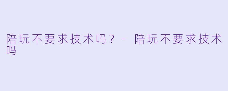 陪玩不要求技术吗?-陪玩不要求技术吗