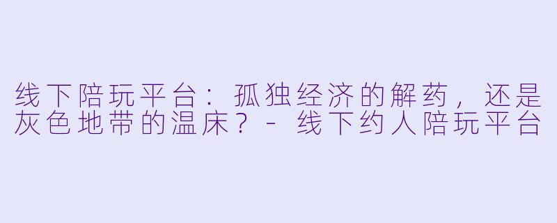 线下陪玩平台：孤独经济的解药，还是灰X  地带的温床？-线下约人陪玩平台