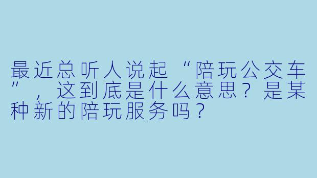 最近总听人说起“陪玩公交车”，这到底是什么意思？是某种新的陪玩服务吗？