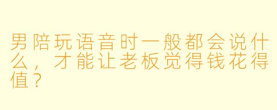 男陪玩语音时一般都会说什么,才能让老板觉得钱花得值?