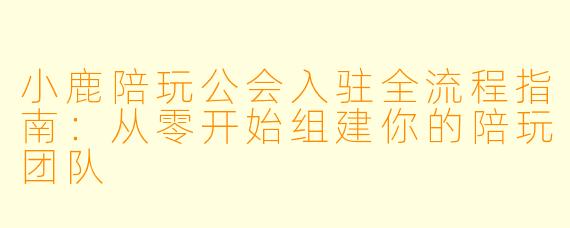 小鹿陪玩公会入驻全流程指南:从零开始组建你的陪玩团队
