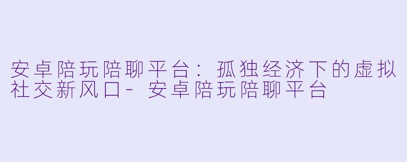 安卓陪玩陪聊平台：孤独经济下的虚拟社交新风口-安卓陪玩陪聊平台