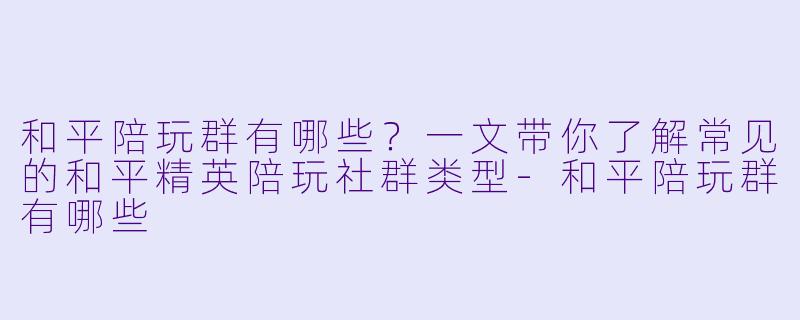 和平陪玩群有哪些?一文带你了解常见的和平精英陪玩社群类型-和平陪玩群有哪些
