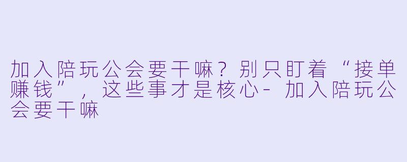 加入陪玩公会要干嘛?别只盯着“接单赚钱”,这些事才是核心-加入陪玩公会要干嘛