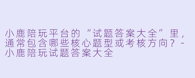 小鹿陪玩平台的“试题答案大全”里,通常包含哪些核心题型或考核方向?-小鹿陪玩试题答案大全