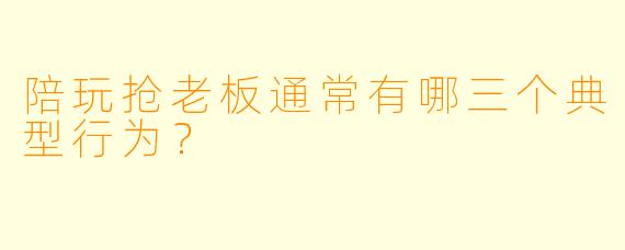 陪玩抢老板通常有哪三个典型行为?