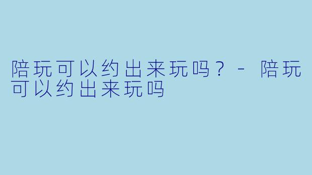 陪玩可以约出来玩吗?-陪玩可以约出来玩吗