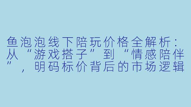 鱼泡泡线下陪玩价格全解析：从“游戏搭子”到“情感陪伴”，明码标价背后的市场逻辑