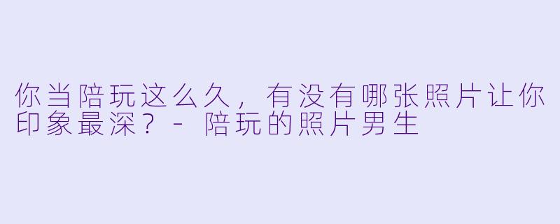 你当陪玩这么久,有没有哪张照片让你印象最深?-陪玩的照片男生