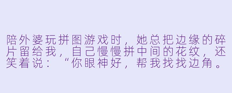 陪外婆玩拼图游戏时,她总把边缘的碎片留给我,自己慢慢拼中间的花纹,还笑着说:“你眼神好,帮我找找边角。”可我发现,她其实是在把最简单的部分留给我,自己挑战最难拼的天空渐变。那一刻你明白了什么?-陪外婆玩拼图游戏