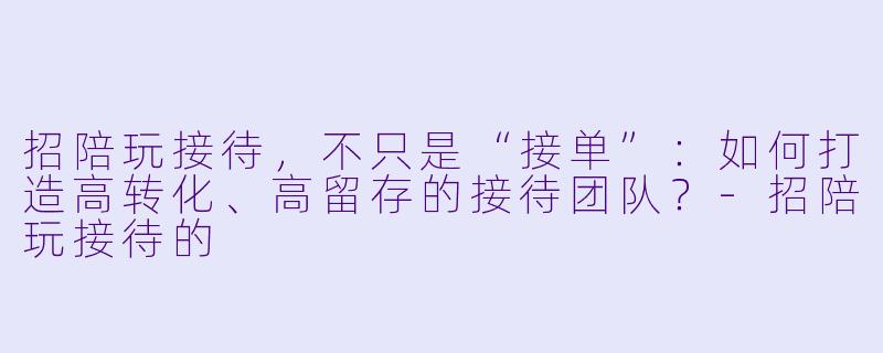 招陪玩接待，不只是“接单”：如何打造高转化、高留存的接待团队？-招陪玩接待的