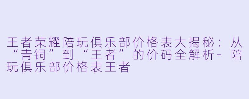 王者荣耀陪玩俱乐部价格表大揭秘:从“青铜”到“王者”的价码全解析-陪玩俱乐部价格表王者