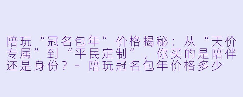 陪玩“冠名包年”价格揭秘:从“天价专属”到“平民定制”,你买的是陪伴还是身份?-陪玩冠名包年价格多少