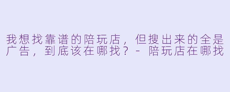 我想找靠谱的陪玩店，但搜出来的全是广告，到底该在哪找？