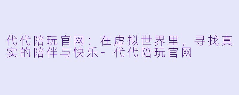 代代陪玩官网：在虚拟世界里，寻找真实的陪伴与快乐-代代陪玩官网