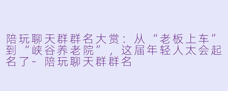陪玩聊天群群名大赏：从“老板上车”到“峡谷养老院”，这届年轻人太会起名了-陪玩聊天群群名